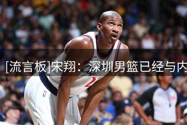 [流言板]宋翔：深圳男篮已经与内线外援巴吉达成续约